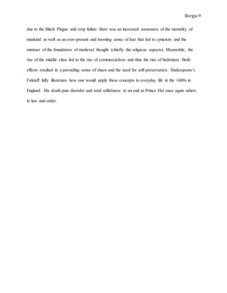 Borgia 9
due to the Black Plague and crop failure there was an increased awareness of the mortality of
mankind as well as an ever-present and looming sense of fear that led to cynicism and the
mistrust of the foundation of medieval thought (chiefly the religious aspects). Meanwhile, the
rise of the middle class led to the rise of commercialism and thus the rise of hedonism. Both
effects resulted in a pervading sense of chaos and the need for self-preservation. Shakespeare’s
Falstaff fully illustrates how one would apply these concepts to everyday life in the 1400s in
England. His death puts disorder and total selfishness to an end as Prince Hal once again ushers
in law and order.
 