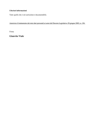 Ulteriori informazioni
Tutto quello che è sul curriculum è documentabile.
Autorizzo il trattamento dei miei dati personali ai sensi del Decreto Legislativo 30 giugno 2003, n. 196
Firma
Gianvito Viale
 