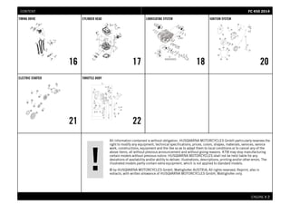 All information contained is without obligation. HUSQVARNA MOTORCYCLES GmbH particularly reserves the
right to modify any equipment, technical specifications, prices, colors, shapes, materials, services, service
work, constructions, equipment and the like so as to adapt them to local conditions or to cancel any of the
above items, all without previous announcement and without giving reasons. KTM may stop manufacturing
certain models without previous notice. HUSQVARNA MOTORCYCLES shall not be held liable for any
deviations of availability and/or ability to deliver, illustrations, descriptions, printing and/or other errors. The
illustrated models partly contain extra equipment, which is not applied to standard models.
© by HUSQVARNA MOTORCYCLES GmbH, Mattighofen AUSTRIA; All rights reserved; Reprint, also in
extracts, with written allowance of HUSQVARNA MOTORCYCLES GmbH, Mattighofen only.
ENGINE # 22
TIMING DRIVE
16
CYLINDER HEAD
17
LUBRICATING SYSTEM
18
IGNITION SYSTEM
20
ELECTRIC STARTER
21
THROTTLE BODY
22
FFCC 445500 22001144CONTENT
 