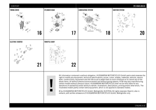 All information contained is without obligation. HUSQVARNA MOTORCYCLES GmbH particularly reserves the
right to modify any equipment, technical specifications, prices, colors, shapes, materials, services, service
work, constructions, equipment and the like so as to adapt them to local conditions or to cancel any of the
above items, all without previous announcement and without giving reasons. KTM may stop manufacturing
certain models without previous notice. HUSQVARNA MOTORCYCLES shall not be held liable for any
deviations of availability and/or ability to deliver, illustrations, descriptions, printing and/or other errors. The
illustrated models partly contain extra equipment, which is not applied to standard models.
© by HUSQVARNA MOTORCYCLES GmbH, Mattighofen AUSTRIA; All rights reserved; Reprint, also in
extracts, with written allowance of HUSQVARNA MOTORCYCLES GmbH, Mattighofen only.
ENGINE # 22
TIMING DRIVE
16
CYLINDER HEAD
17
LUBRICATING SYSTEM
18
IGNITION SYSTEM
20
ELECTRIC STARTER
21
THROTTLE BODY
22
FFCC 445500 22001155CONTENT
 