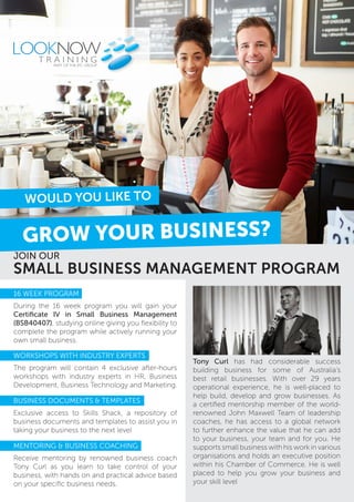 SMALL BUSINESS MANAGEMENT PROGRAM
JOIN OUR
GROW YOUR BUSINESS?
WOULD YOU LIKE TO
PART OF THE JPC GROUP
Tony Curl has had considerable success
building business for some of Australia’s
best retail businesses. With over 29 years
operational experience, he is well-placed to
help build, develop and grow businesses. As
a certified mentorship member of the world-
renowned John Maxwell Team of leadership
coaches, he has access to a global network
to further enhance the value that he can add
to your business, your team and for you. He
supports small business with his work in various
organisations and holds an executive position
within his Chamber of Commerce. He is well
placed to help you grow your business and
your skill level
16 WEEK PROGRAM
During the 16 week program you will gain your
Certificate IV in Small Business Management
(BSB40407), studying online giving you flexibility to
complete the program while actively running your
own small business.
WORKSHOPS WITH INDUSTRY EXPERTS
The program will contain 4 exclusive after-hours
workshops with industry experts in HR, Business
Development, Business Technology and Marketing.
BUSINESS DOCUMENTS & TEMPLATES
Exclusive access to Skills Shack, a repository of
business documents and templates to assist you in
taking your business to the next level
MENTORING & BUSINESS COACHING
Receive mentoring by renowned business coach
Tony Curl as you learn to take control of your
business, with hands on and practical advice based
on your specific business needs.
 