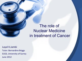 The role of
Nuclear Medicine
in treatment of Cancer
Layal K.Jambi
Tutor: Bernardine Briggs
EUS3, University of Surrey
June 2012
 