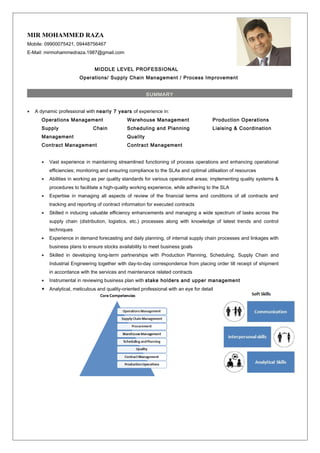 MIR MOHAMMED RAZA
Mobile: 09900075421, 09448756467
E-Mail: mirmohammedraza.1987@gmail.com
MIDDLE LEVEL PROFESSIONAL
Operations/ Supply Chain Management / Process Improvement
SUMMARY
• A dynamic professional with nearly 7 years of experience in:
Operations Management
Supply Chain
Management
Contract Management
Warehouse Management
Scheduling and Planning
Quality
Contract Management
Production Operations
Liaising & Coordination
• Vast experience in maintaining streamlined functioning of process operations and enhancing operational
efficiencies; monitoring and ensuring compliance to the SLAs and optimal utilisation of resources
• Abilities in working as per quality standards for various operational areas; implementing quality systems &
procedures to facilitate a high-quality working experience, while adhering to the SLA
• Expertise in managing all aspects of review of the financial terms and conditions of all contracts and
tracking and reporting of contract information for executed contracts
• Skilled n inducing valuable efficiency enhancements and managing a wide spectrum of tasks across the
supply chain (distribution, logistics, etc.) processes along with knowledge of latest trends and control
techniques
• Experience in demand forecasting and daily planning, of internal supply chain processes and linkages with
business plans to ensure stocks availability to meet business goals
• Skilled in developing long-term partnerships with Production Planning, Scheduling, Supply Chain and
Industrial Engineering together with day-to-day correspondence from placing order till receipt of shipment
in accordance with the services and maintenance related contracts
• Instrumental in reviewing business plan with stake holders and upper management
• Analytical, meticulous and quality-oriented professional with an eye for detail
 