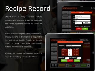 Recipe Record
Should have a Recipe Record feature
integrated with Inventory to track the quantity of
item served, ingredient available and the out of
stock items.
Should allow to manage recipe of different items,
enabling the chef in the kitchen to prepare the
dish without any trouble. Provides up to date
reports of stock, daily stock consumption,
material in demand & re-order level.
Automatically updates the inventory records &
tracks the items being utilized in the kitchen
 