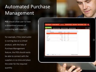 POS should allow user to have
a streamlined process of
connecting with suppliers.
For example, if the retail outlet
is running low on a critical
product, with the help of
Purchase Management
feature, the POS should easily
be able to connect with the
suppliers in no time and place
the order for the required
quantity
Automated Purchase
Management
 