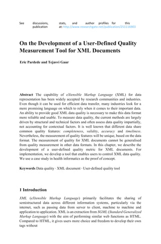 See discussions, stats, and author profiles for this
publication at: http://www.researchgate.net/publication/251116903
On the Development of a User-Defined Quality
Measurement Tool for XML Documents
Eric Pardede and Tejasvi Gaur
Abstract The capability of eXtensible Markup Language (XML) for data
representation has been widely accepted by research communities and industries.
Even though it can be used for efficient data transfer, many industries look for a
more promising language on which to rely when it comes to their important data.
An ability to provide good XML data quality is necessary to make this data format
more reliable and usable. To measure data quality, the current methods are largely
driven by structural and technical factors and often assess data quality impartially,
not accounting for contextual factors. It is well known that different data share
common quality features: completeness, validity, accuracy and timeliness.
Nevertheless, the measurement of quality features will be unique, based on the data
format. The measurement of quality for XML documents cannot be generalised
from quality measurement in other data formats. In this chapter, we describe the
development of a user-defined quality metric for XML documents. For
implementation, we develop a tool that enables users to control XML data quality.
We use a case study in health informatics as the proof of concept.
Keywords Data quality · XML document · User-defined quality tool
1 Introduction
XML (eXtensible Markup Language) primarily facilitates the sharing of
semistructured data across different information systems, particularly via the
internet, such as passing data from server to client, machine to machine and
application to application. XML is an extraction from SGML (Standard Generalized
Markup Language) with the aim of performing similar web functions as HTML.
Compared to HTML, it gives users more choice and freedom to develop their own
tags without
 