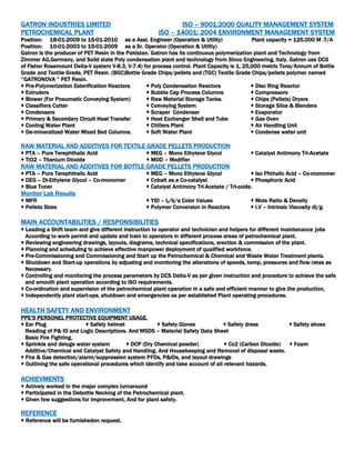 GATRON INDUSTRIES LIMITED ISO – 9001:2000 QUALITY MANAGEMENT SYSTEM
PETROCHEMICAL PLANT ISO – 14001: 2004 ENVIRONMENT MANAGEMENT SYSTEM
Position: 18-01-2009 to 15-01-2010 as a Asst. Engineer (Operation & Utility) Plant capacity = 125,000 M .T/A
Position: 10-01-2003 to 15-01-2009 as a Sr. Operator (Operation & Utility)
Gatron is the producer of PET Resin in the Pakistan. Gatron has its continuous polymerization plant and Technology from
Zimmer AG,Germany, and Solid state Poly condensation plant and technology from Sinco Engineering, Italy. Gatron use DCS
of Fisher Rosemount Delta-V system V-8.3, V-7.4) for process control. Plant Capacity is 1, 25,000 metric Tons/Annum of Bottle
Grade and Textile Grade, PET Resin. (BGC)Bottle Grade Chips/pellets and (TGC) Textile Grade Chips/pellets polymer named
‘’GATRONOVA ‘’ PET Resin.
 Pre-Polymerization Esterification Reactors  Poly Condensation Reactors  Disc Ring Reactor
 Extruders  Bubble Cap Process Columns  Compressors
 Blower (For Pneumatic Conveying System)  Raw Material Storage Tanks.  Chips (Pellets) Dryers
 Classifiers Cutter  Conveying System  Storage Silos & Blenders
 Condensers  Scraper Condenser  Evaporator
 Primary & Secondary Circuit Heat Transfer  Heat Exchanger Shell and Tube  Gas Oven
 Cooling Water Plant  Chillers Plant  Air Handling Unit
 De-mineralized Water Mixed Bed Columns.  Soft Water Plant  Condense water unit
RAW MATERIAL AND ADDITIVES FOR TEXTILE GRADE PELLETS PRODUCTION
 PTA – Pure Terephthalic Acid  MEG – Mono Ethylene Glycol  Catalyst Antimony Tri-Acetate
 TiO2 – Titanium Dioxide  MOD – Modifier
RAW MATERIAL AND ADDITIVES FOR BOTTLE GRADE PELLETS PRODUCTION
 PTA – Pure Terephthalic Acid  MEG – Mono Ethylene Glycol  Iso Phthalic Acid – Co-monomer
 DEG – Di-Ethylene Glycol – Co-monomer  Cobalt as a Co-catalyst  Phosphoric Acid
 Blue Toner  Catalyst Antimony Tri-Acetate / Tri-oxide.
Monitor Lab Results
 MFR  YID – L/b/a Color Values  Mole Ratio & Density
 Pellets Sizes  Polymer Conversion in Reactors  I.V – Intrinsic Viscosity dl/g.
MAIN ACCOUNTABILITIES / RESPONSIBILITIES
 Leading a Shift team and give different instruction to operator and technician and helpers for different maintenance jobs
According to work permit and update and train to operators in different process areas of petrochemical plant.
 Reviewing engineering drawings, layouts, diagrams, technical specifications, erection & commission of the plant.
 Planning and scheduling to achieve effective manpower deployment of qualified workforce.
 Pre-Commissioning and Commissioning and Start up the Petrochemical & Chemical and Waste Water Treatment plants.
 Shutdown and Start-up operations by adjusting and monitoring the alterations of speeds, temp, pressures and flow rates as
Necessary.
 Controlling and monitoring the process parameters by DCS Delta-V as per given instruction and procedure to achieve the safe
and smooth plant operation according to ISO requirements.
 Co-ordination and supervision of the petrochemical plant operation in a safe and efficient manner to give the production,
 Independently plant start-ups, shutdown and emergencies as per established Plant operating procedures.
HEALTH SAFETY AND ENVIRONMENT
PPE’S PERSONEL PROTECTIVE EQUIPMENT USAGE.
 Ear Plug  Safety helmet  Safety Gloves  Safety dress  Safety shoes
Reading of P& ID and Logic Descriptions. And MSDS – Material Safety Data Sheet
Basic Fire Fighting,
 Sprinkle and deluge water system  DCP (Dry Chemical powder)  Co2 (Carbon Dioxide)  Foam
Additive/Chemical and Catalyst Safety and Handling. And Housekeeping and Removal of disposal waste.
 Fire & Gas detection/alarm/suppression system PFDs, P&IDs, and layout drawings
 Outlining the safe operational procedures which identify and take account of all relevant hazards.
ACHIEVMENTS
 Actively worked in the major complex turnaround
 Participated in the Debottle Necking of the Petrochemical plant.
 Given few suggestions for improvement, And for plant safety.
REFERENCE
 Reference will be furnishedon request.
 