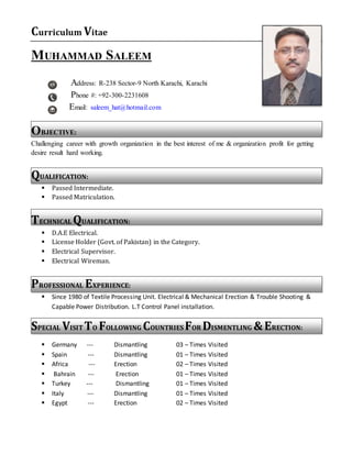 Curriculum Vitae
MUHAMMAD SALEEM
Address: R-238 Sector-9 North Karachi, Karachi
Phone #: +92-300-2231608
Email: saleem_hat@hotmail.com
OBJECTIVE:
Challenging career with growth organization in the best interest of me & organization profit for getting
desire result hard working.
QUALIFICATION:
 Passed Intermediate.
 Passed Matriculation.
TECHNICAL QUALIFICATION:
 D.A.E Electrical.
 License Holder (Govt. of Pakistan) in the Category.
 Electrical Supervisor.
 Electrical Wireman.
PROFESSIONAL EXPERIENCE:
 Since 1980 of Textile Processing Unit. Electrical & Mechanical Erection & Trouble Shooting &
Capable Power Distribution. L.T Control Panel installation.
SPECIAL VISIT TO FOLLOWING COUNTRIES FOR DISMENTLING &ERECTION:
 Germany --- Dismantling 03 – Times Visited
 Spain --- Dismantling 01 – Times Visited
 Africa --- Erection 02 – Times Visited
 Bahrain --- Erection 01 – Times Visited
 Turkey --- Dismantling 01 – Times Visited
 Italy --- Dismantling 01 – Times Visited
 Egypt --- Erection 02 – Times Visited
 