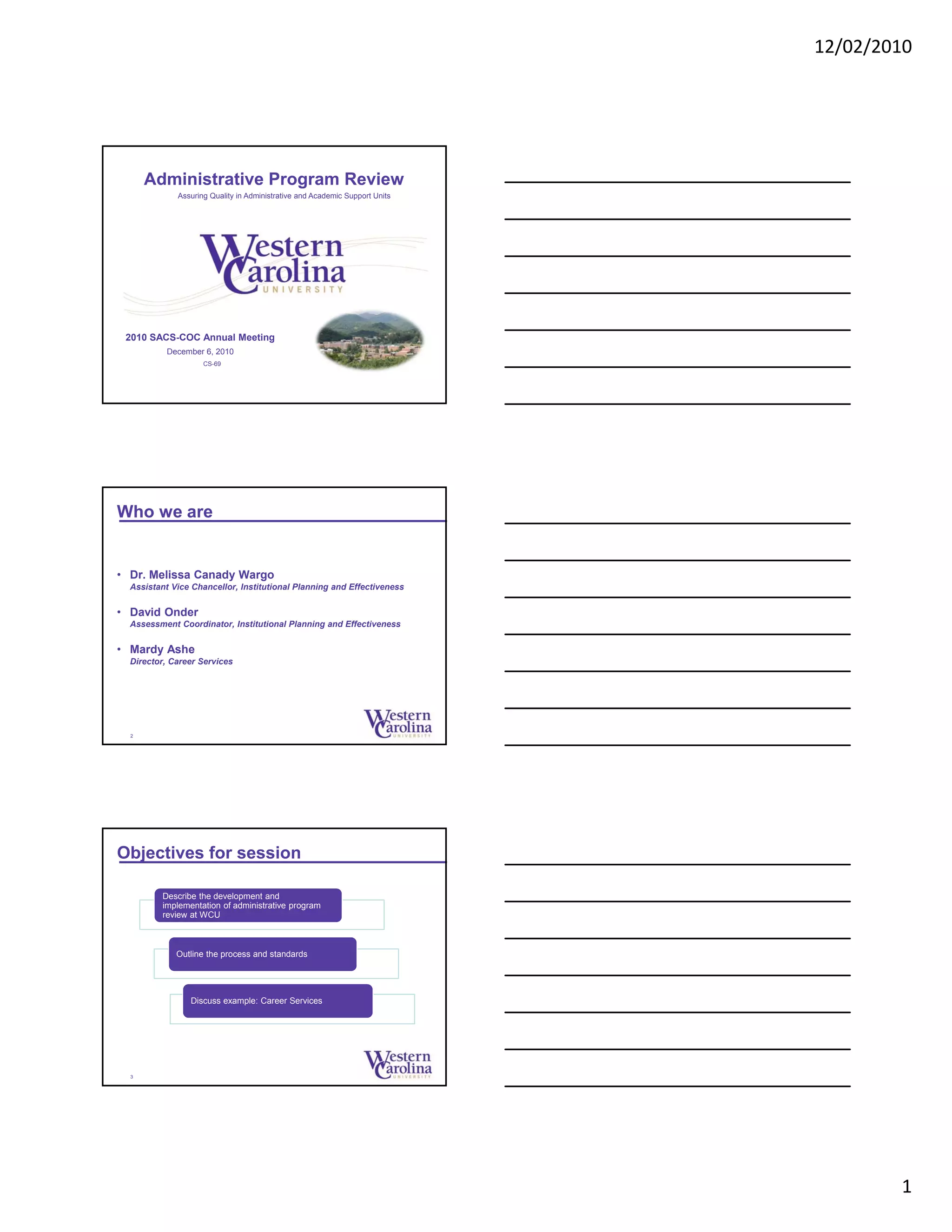 12/02/2010
1
2010 SACS-COC Annual Meeting
December 6, 2010
CS-69
Administrative Program Review
Assuring Quality in Administrative and Academic Support Units
Who we are
• Dr. Melissa Canady Wargo
Assistant Vice Chancellor, Institutional Planning and Effectiveness
• David Onder
Assessment Coordinator, Institutional Planning and Effectiveness
• Mardy Ashe
Director, Career Services
2
Objectives for session
3
Describe the development and
implementation of administrative program
review at WCU
Outline the process and standards
Discuss example: Career Services
 