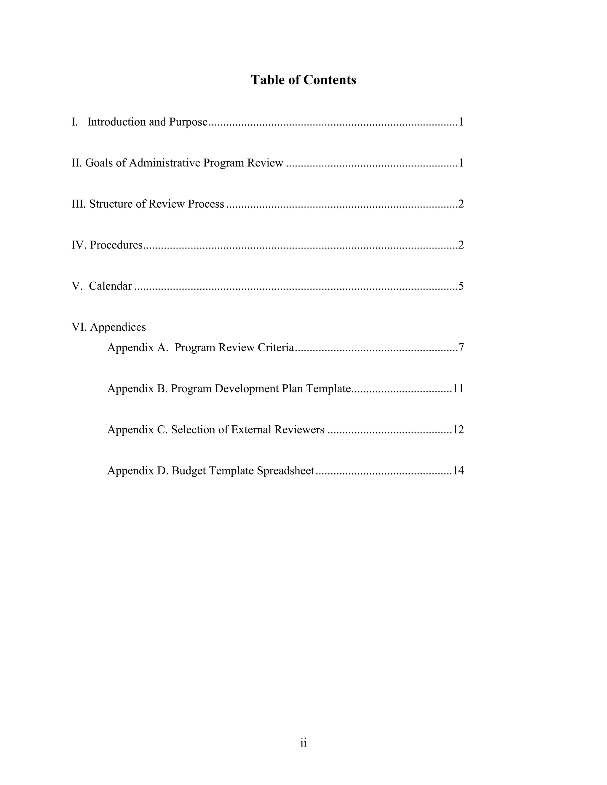 ii
Table of Contents
I. Introduction and Purpose....................................................................................1
II. Goals of Administrative Program Review ..........................................................1
III. Structure of Review Process ..............................................................................2
IV. Procedures..........................................................................................................2
V. Calendar .............................................................................................................5
VI. Appendices
Appendix A. Program Review Criteria.......................................................7
Appendix B. Program Development Plan Template..................................11
Appendix C. Selection of External Reviewers ..........................................12
Appendix D. Budget Template Spreadsheet..............................................14
 