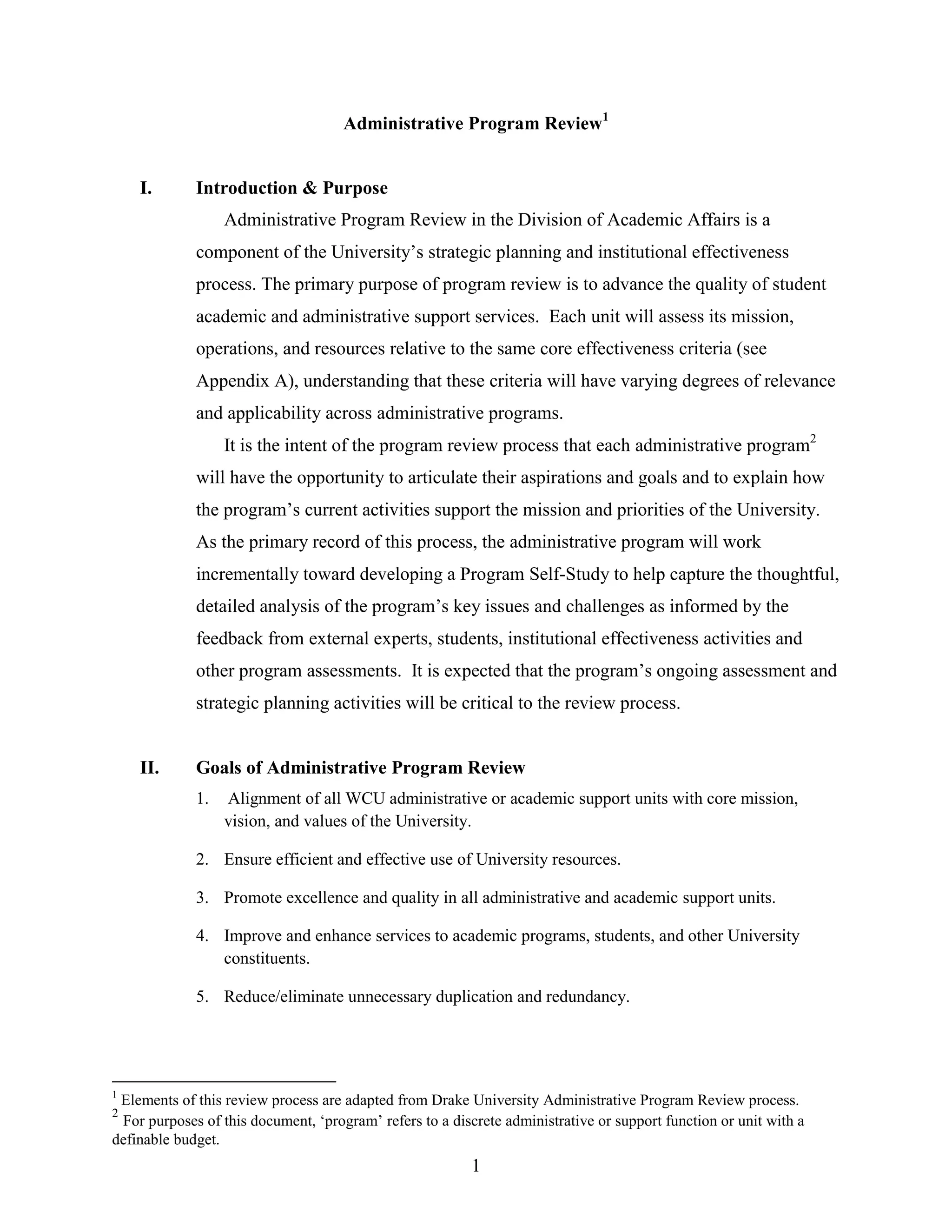 1
Administrative Program Review1
I. Introduction & Purpose
Administrative Program Review in the Division of Academic Affairs is a
component of the University‟s strategic planning and institutional effectiveness
process. The primary purpose of program review is to advance the quality of student
academic and administrative support services. Each unit will assess its mission,
operations, and resources relative to the same core effectiveness criteria (see
Appendix A), understanding that these criteria will have varying degrees of relevance
and applicability across administrative programs.
It is the intent of the program review process that each administrative program2
will have the opportunity to articulate their aspirations and goals and to explain how
the program‟s current activities support the mission and priorities of the University.
As the primary record of this process, the administrative program will work
incrementally toward developing a Program Self-Study to help capture the thoughtful,
detailed analysis of the program‟s key issues and challenges as informed by the
feedback from external experts, students, institutional effectiveness activities and
other program assessments. It is expected that the program‟s ongoing assessment and
strategic planning activities will be critical to the review process.
II. Goals of Administrative Program Review
1. Alignment of all WCU administrative or academic support units with core mission,
vision, and values of the University.
2. Ensure efficient and effective use of University resources.
3. Promote excellence and quality in all administrative and academic support units.
4. Improve and enhance services to academic programs, students, and other University
constituents.
5. Reduce/eliminate unnecessary duplication and redundancy.
1
Elements of this review process are adapted from Drake University Administrative Program Review process.
2
For purposes of this document, „program‟ refers to a discrete administrative or support function or unit with a
definable budget.
 
