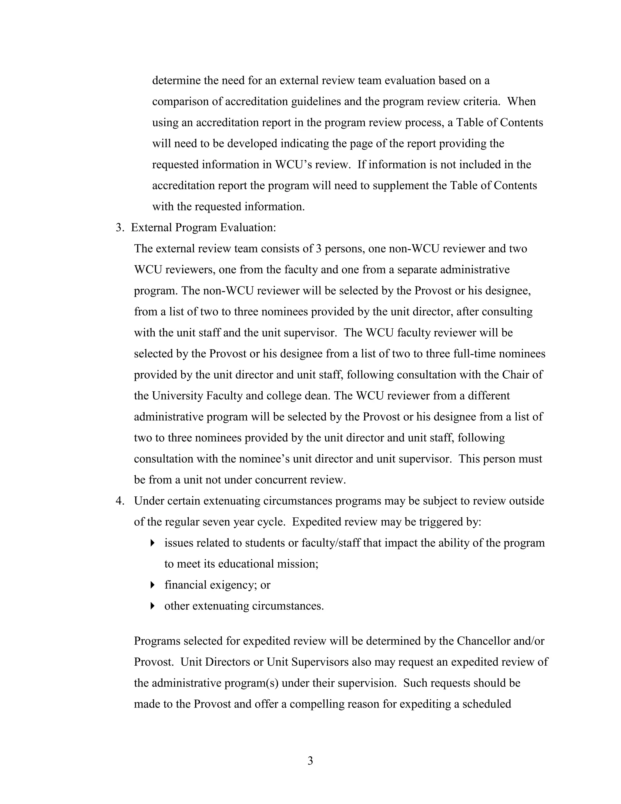 3
determine the need for an external review team evaluation based on a
comparison of accreditation guidelines and the program review criteria. When
using an accreditation report in the program review process, a Table of Contents
will need to be developed indicating the page of the report providing the
requested information in WCU‟s review. If information is not included in the
accreditation report the program will need to supplement the Table of Contents
with the requested information.
3. External Program Evaluation:
The external review team consists of 3 persons, one non-WCU reviewer and two
WCU reviewers, one from the faculty and one from a separate administrative
program. The non-WCU reviewer will be selected by the Provost or his designee,
from a list of two to three nominees provided by the unit director, after consulting
with the unit staff and the unit supervisor. The WCU faculty reviewer will be
selected by the Provost or his designee from a list of two to three full-time nominees
provided by the unit director and unit staff, following consultation with the Chair of
the University Faculty and college dean. The WCU reviewer from a different
administrative program will be selected by the Provost or his designee from a list of
two to three nominees provided by the unit director and unit staff, following
consultation with the nominee‟s unit director and unit supervisor. This person must
be from a unit not under concurrent review.
4. Under certain extenuating circumstances programs may be subject to review outside
of the regular seven year cycle. Expedited review may be triggered by:
 issues related to students or faculty/staff that impact the ability of the program
to meet its educational mission;
 financial exigency; or
 other extenuating circumstances.
Programs selected for expedited review will be determined by the Chancellor and/or
Provost. Unit Directors or Unit Supervisors also may request an expedited review of
the administrative program(s) under their supervision. Such requests should be
made to the Provost and offer a compelling reason for expediting a scheduled
 