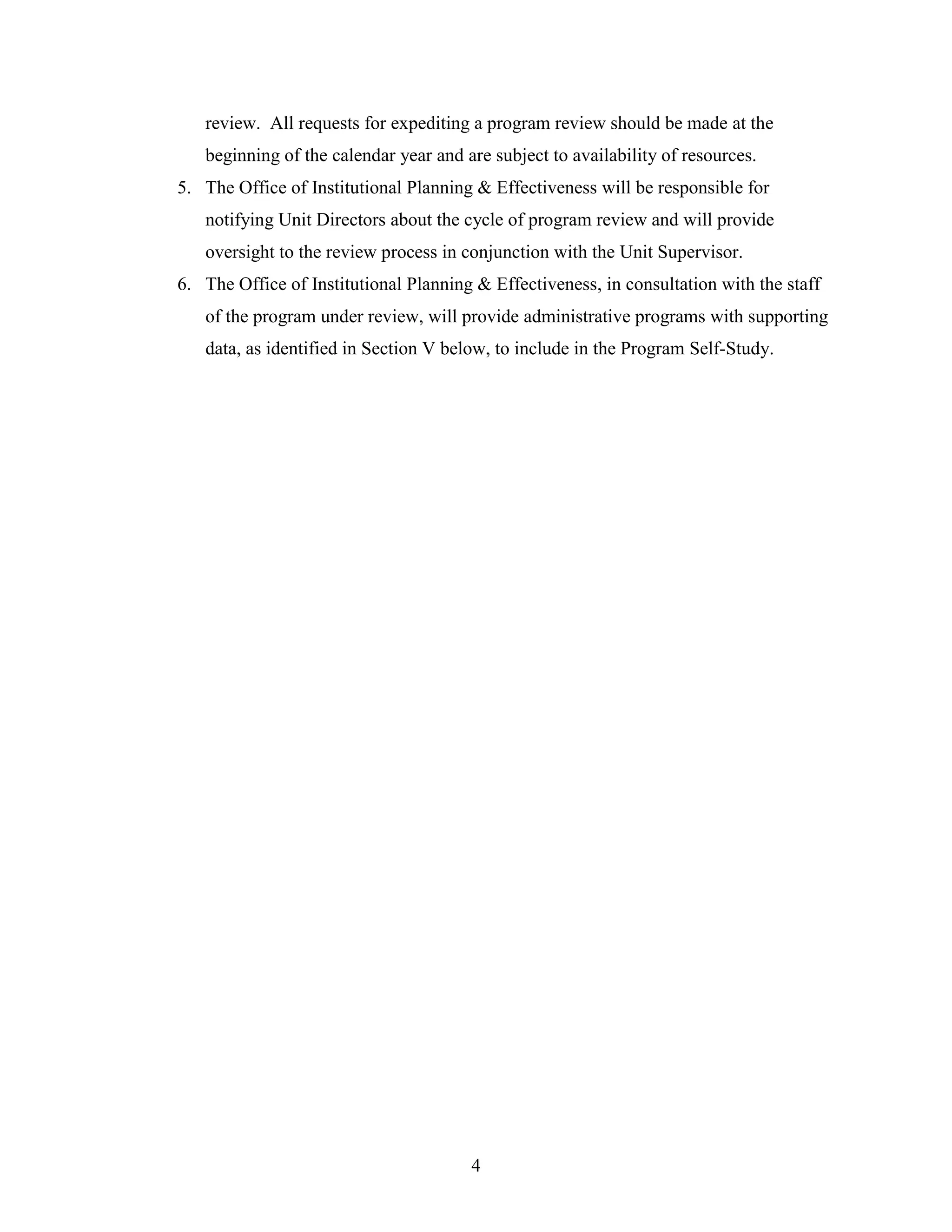 4
review. All requests for expediting a program review should be made at the
beginning of the calendar year and are subject to availability of resources.
5. The Office of Institutional Planning & Effectiveness will be responsible for
notifying Unit Directors about the cycle of program review and will provide
oversight to the review process in conjunction with the Unit Supervisor.
6. The Office of Institutional Planning & Effectiveness, in consultation with the staff
of the program under review, will provide administrative programs with supporting
data, as identified in Section V below, to include in the Program Self-Study.
 