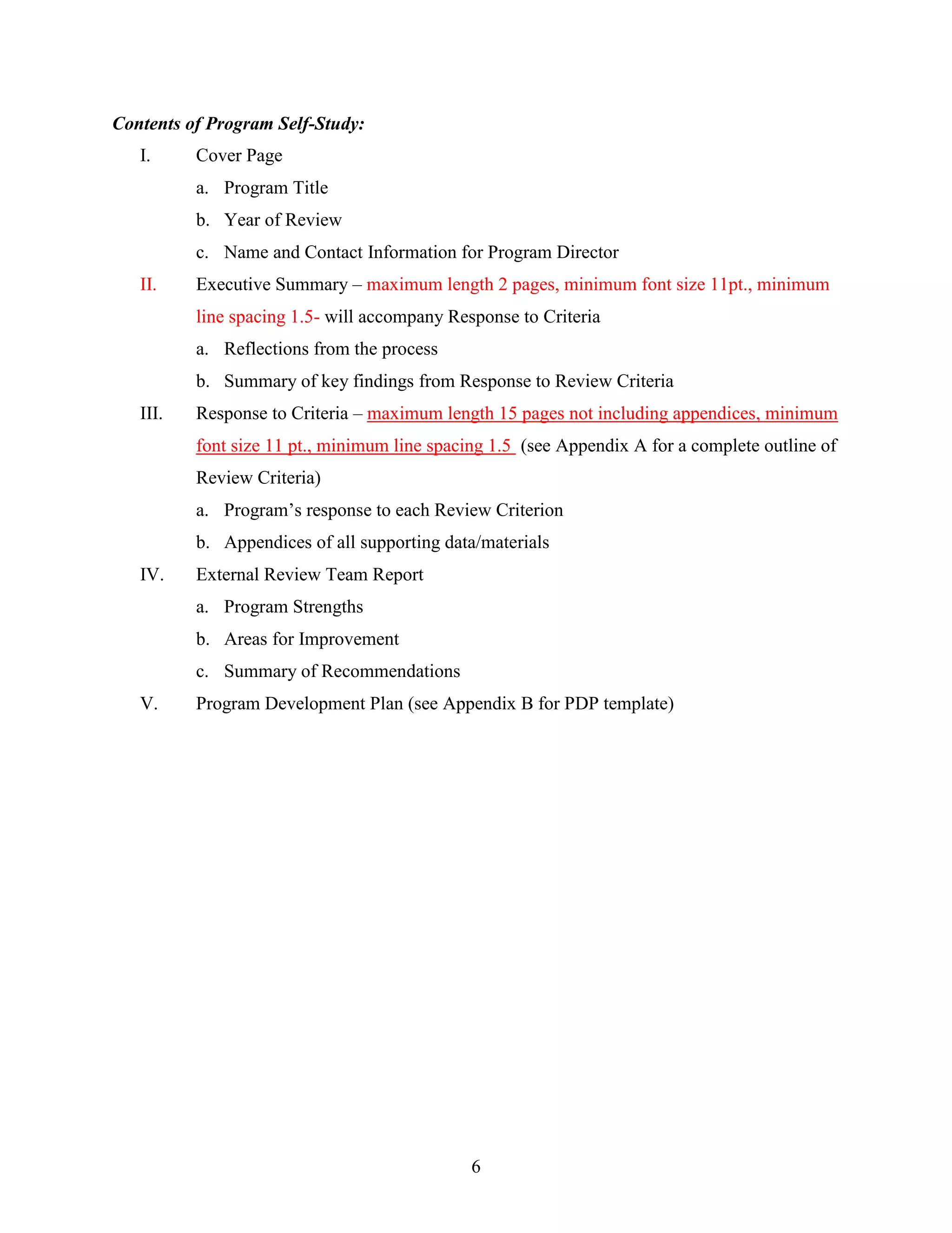 6
Contents of Program Self-Study:
I. Cover Page
a. Program Title
b. Year of Review
c. Name and Contact Information for Program Director
II. Executive Summary – maximum length 2 pages, minimum font size 11pt., minimum
line spacing 1.5- will accompany Response to Criteria
a. Reflections from the process
b. Summary of key findings from Response to Review Criteria
III. Response to Criteria – maximum length 15 pages not including appendices, minimum
font size 11 pt., minimum line spacing 1.5 (see Appendix A for a complete outline of
Review Criteria)
a. Program‟s response to each Review Criterion
b. Appendices of all supporting data/materials
IV. External Review Team Report
a. Program Strengths
b. Areas for Improvement
c. Summary of Recommendations
V. Program Development Plan (see Appendix B for PDP template)
 
