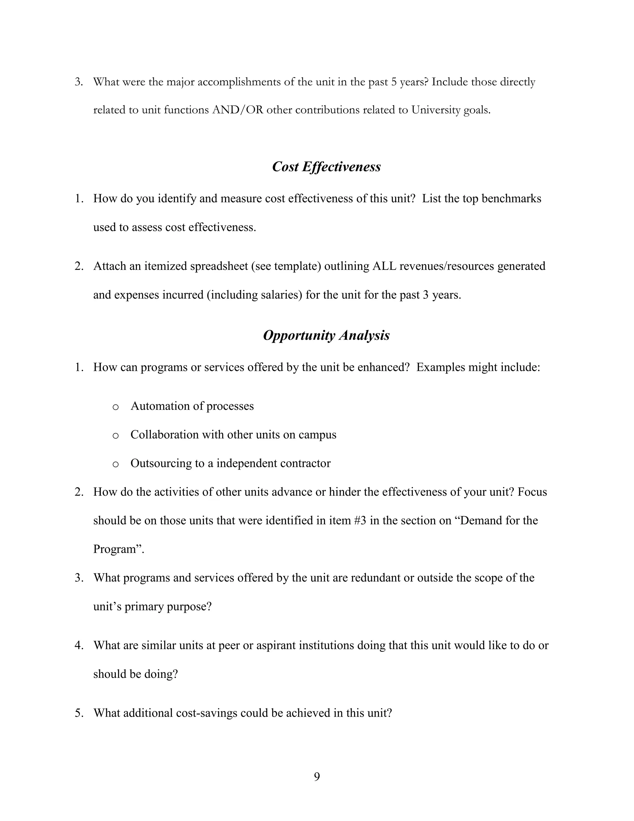 9
3. What were the major accomplishments of the unit in the past 5 years? Include those directly
related to unit functions AND/OR other contributions related to University goals.
Cost Effectiveness
1. How do you identify and measure cost effectiveness of this unit? List the top benchmarks
used to assess cost effectiveness.
2. Attach an itemized spreadsheet (see template) outlining ALL revenues/resources generated
and expenses incurred (including salaries) for the unit for the past 3 years.
Opportunity Analysis
1. How can programs or services offered by the unit be enhanced? Examples might include:
o Automation of processes
o Collaboration with other units on campus
o Outsourcing to a independent contractor
2. How do the activities of other units advance or hinder the effectiveness of your unit? Focus
should be on those units that were identified in item #3 in the section on “Demand for the
Program”.
3. What programs and services offered by the unit are redundant or outside the scope of the
unit‟s primary purpose?
4. What are similar units at peer or aspirant institutions doing that this unit would like to do or
should be doing?
5. What additional cost-savings could be achieved in this unit?
 