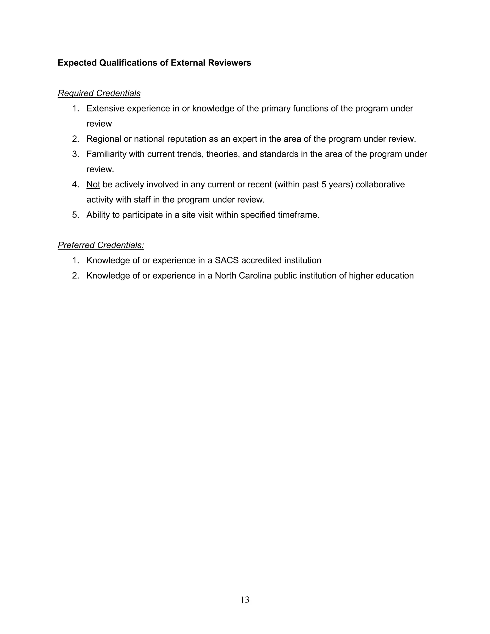 13
Expected Qualifications of External Reviewers
Required Credentials
1. Extensive experience in or knowledge of the primary functions of the program under
review
2. Regional or national reputation as an expert in the area of the program under review.
3. Familiarity with current trends, theories, and standards in the area of the program under
review.
4. Not be actively involved in any current or recent (within past 5 years) collaborative
activity with staff in the program under review.
5. Ability to participate in a site visit within specified timeframe.
Preferred Credentials:
1. Knowledge of or experience in a SACS accredited institution
2. Knowledge of or experience in a North Carolina public institution of higher education
 
