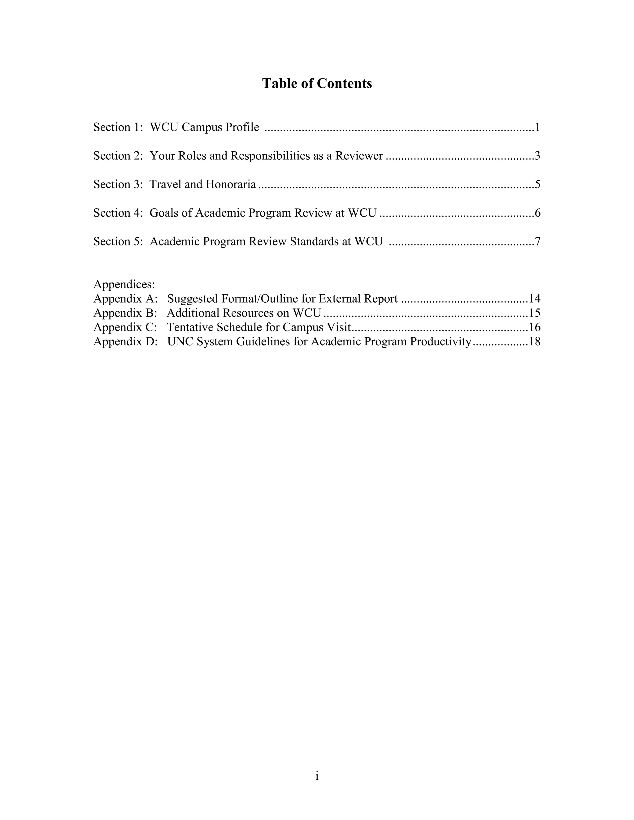 i
Table of Contents
Section 1: WCU Campus Profile .......................................................................................1
Section 2: Your Roles and Responsibilities as a Reviewer ................................................3
Section 3: Travel and Honoraria.........................................................................................5
Section 4: Goals of Academic Program Review at WCU ..................................................6
Section 5: Academic Program Review Standards at WCU ...............................................7
Appendices:
Appendix A: Suggested Format/Outline for External Report .........................................14
Appendix B: Additional Resources on WCU..................................................................15
Appendix C: Tentative Schedule for Campus Visit.........................................................16
Appendix D: UNC System Guidelines for Academic Program Productivity..................18
 