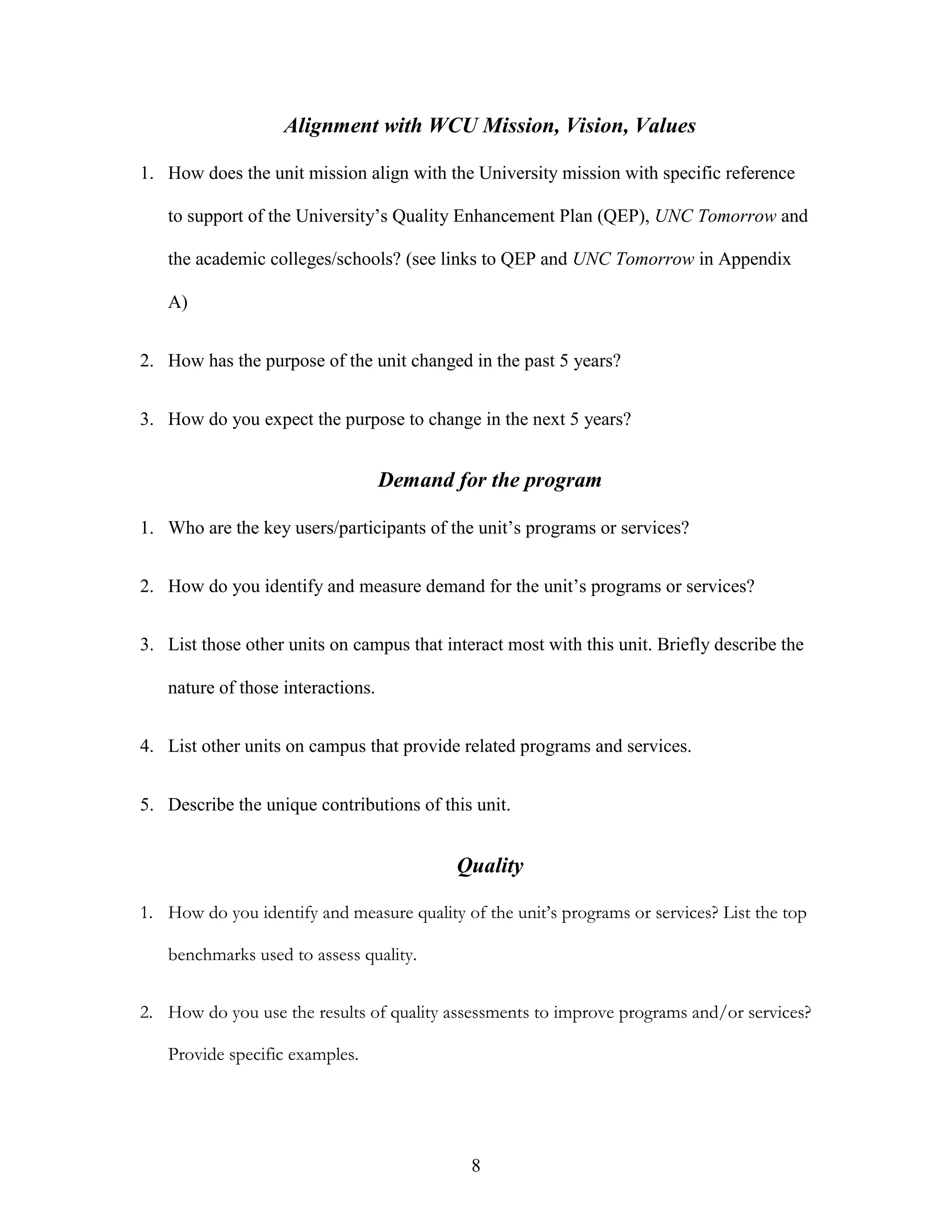 8
Alignment with WCU Mission, Vision, Values
1. How does the unit mission align with the University mission with specific reference
to support of the University’s Quality Enhancement Plan (QEP), UNC Tomorrow and
the academic colleges/schools? (see links to QEP and UNC Tomorrow in Appendix
A)
2. How has the purpose of the unit changed in the past 5 years?
3. How do you expect the purpose to change in the next 5 years?
Demand for the program
1. Who are the key users/participants of the unit’s programs or services?
2. How do you identify and measure demand for the unit’s programs or services?
3. List those other units on campus that interact most with this unit. Briefly describe the
nature of those interactions.
4. List other units on campus that provide related programs and services.
5. Describe the unique contributions of this unit.
Quality
1. How do you identify and measure quality of the unit’s programs or services? List the top
benchmarks used to assess quality.
2. How do you use the results of quality assessments to improve programs and/or services?
Provide specific examples.
 