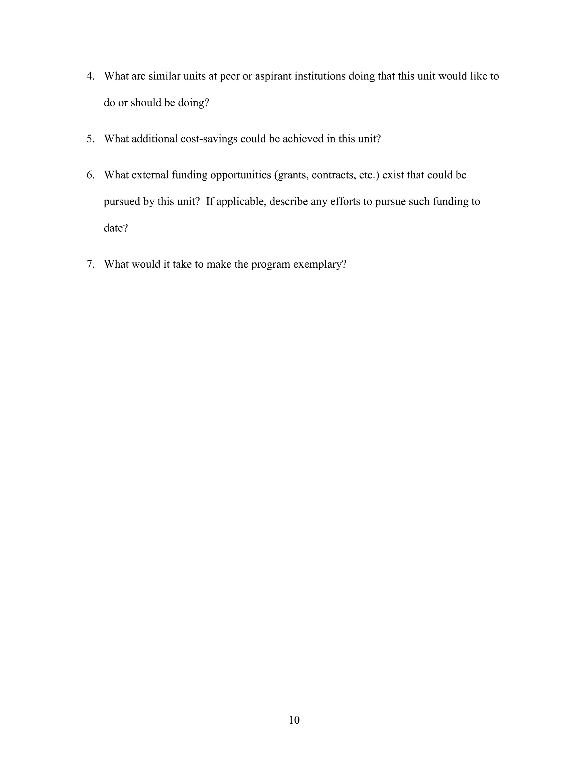 10
4. What are similar units at peer or aspirant institutions doing that this unit would like to
do or should be doing?
5. What additional cost-savings could be achieved in this unit?
6. What external funding opportunities (grants, contracts, etc.) exist that could be
pursued by this unit? If applicable, describe any efforts to pursue such funding to
date?
7. What would it take to make the program exemplary?
 