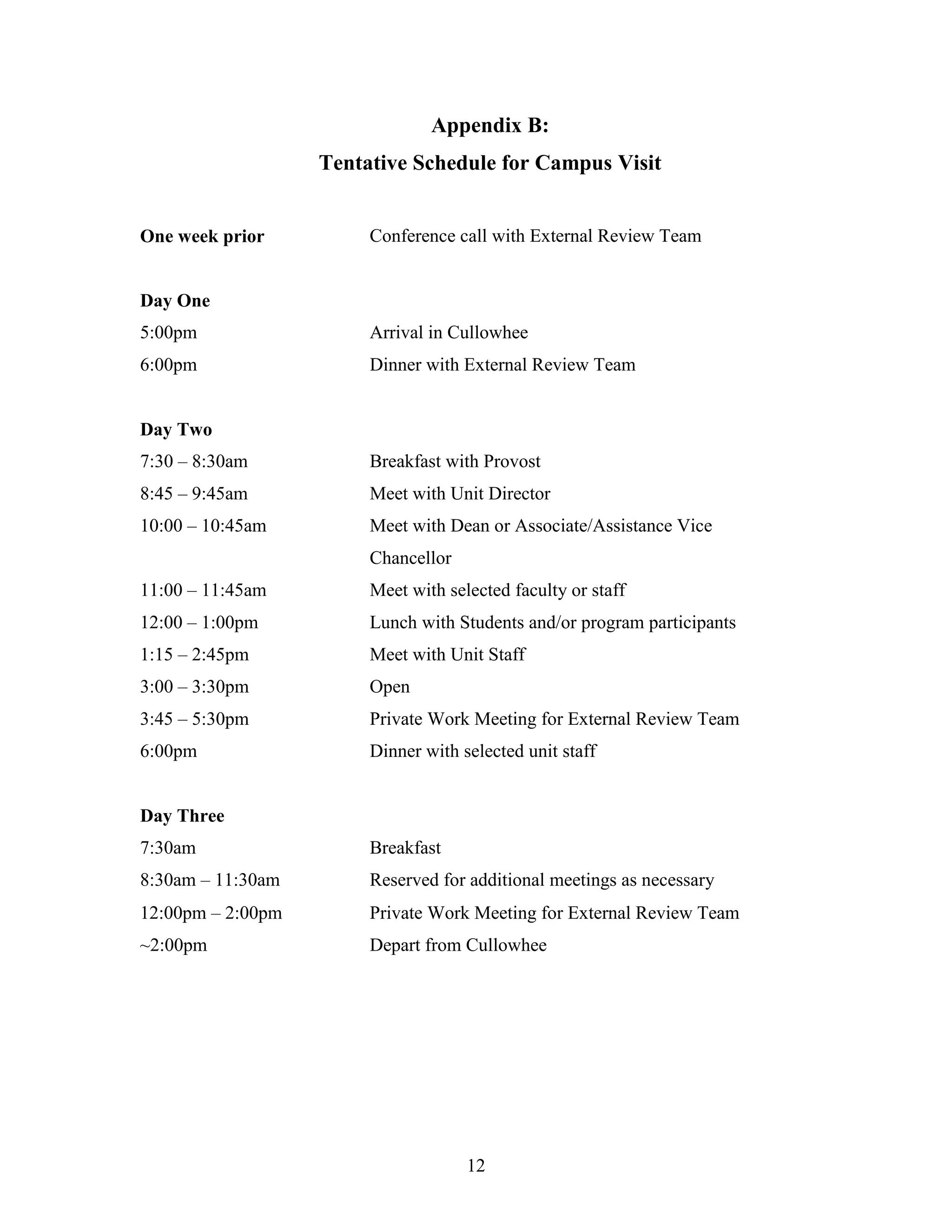 12
Appendix B:
Tentative Schedule for Campus Visit
One week prior Conference call with External Review Team
Day One
5:00pm Arrival in Cullowhee
6:00pm Dinner with External Review Team
Day Two
7:30 – 8:30am Breakfast with Provost
8:45 – 9:45am Meet with Unit Director
10:00 – 10:45am Meet with Dean or Associate/Assistance Vice
Chancellor
11:00 – 11:45am Meet with selected faculty or staff
12:00 – 1:00pm Lunch with Students and/or program participants
1:15 – 2:45pm Meet with Unit Staff
3:00 – 3:30pm Open
3:45 – 5:30pm Private Work Meeting for External Review Team
6:00pm Dinner with selected unit staff
Day Three
7:30am Breakfast
8:30am – 11:30am Reserved for additional meetings as necessary
12:00pm – 2:00pm Private Work Meeting for External Review Team
~2:00pm Depart from Cullowhee
 
