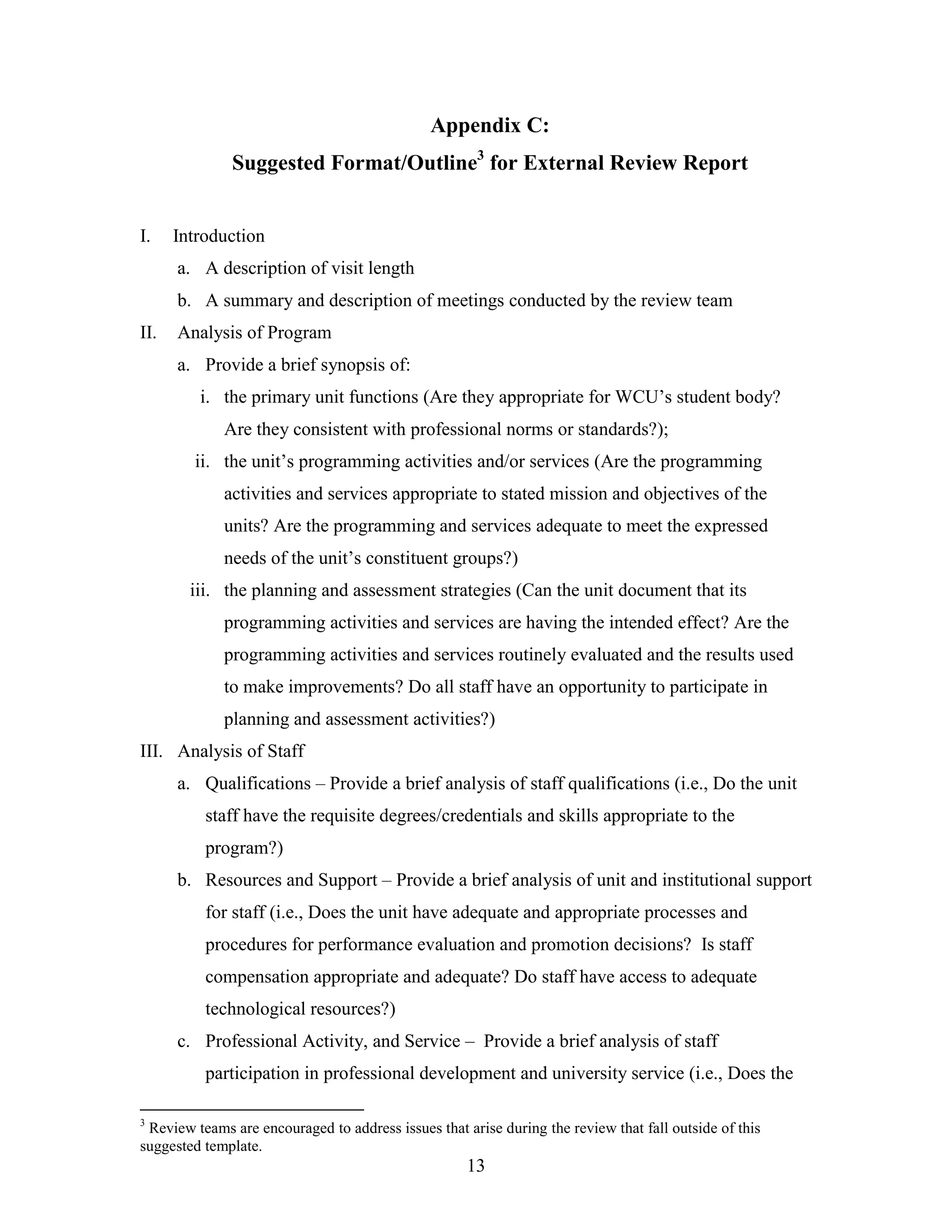 13
Appendix C:
Suggested Format/Outline3
for External Review Report
I. Introduction
a. A description of visit length
b. A summary and description of meetings conducted by the review team
II. Analysis of Program
a. Provide a brief synopsis of:
i. the primary unit functions (Are they appropriate for WCU’s student body?
Are they consistent with professional norms or standards?);
ii. the unit’s programming activities and/or services (Are the programming
activities and services appropriate to stated mission and objectives of the
units? Are the programming and services adequate to meet the expressed
needs of the unit’s constituent groups?)
iii. the planning and assessment strategies (Can the unit document that its
programming activities and services are having the intended effect? Are the
programming activities and services routinely evaluated and the results used
to make improvements? Do all staff have an opportunity to participate in
planning and assessment activities?)
III. Analysis of Staff
a. Qualifications – Provide a brief analysis of staff qualifications (i.e., Do the unit
staff have the requisite degrees/credentials and skills appropriate to the
program?)
b. Resources and Support – Provide a brief analysis of unit and institutional support
for staff (i.e., Does the unit have adequate and appropriate processes and
procedures for performance evaluation and promotion decisions? Is staff
compensation appropriate and adequate? Do staff have access to adequate
technological resources?)
c. Professional Activity, and Service – Provide a brief analysis of staff
participation in professional development and university service (i.e., Does the
3
Review teams are encouraged to address issues that arise during the review that fall outside of this
suggested template.
 