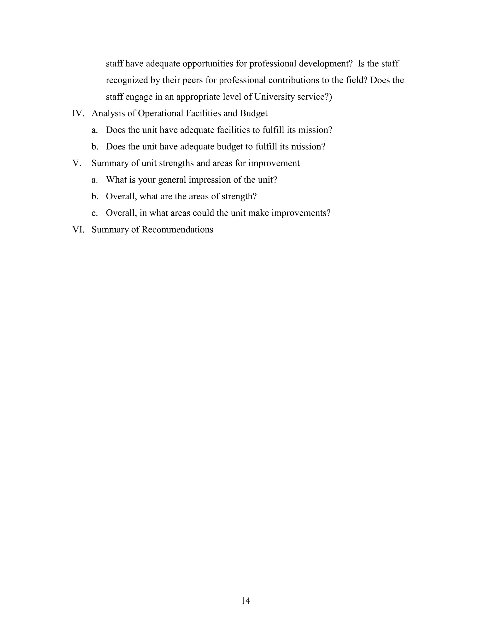 14
staff have adequate opportunities for professional development? Is the staff
recognized by their peers for professional contributions to the field? Does the
staff engage in an appropriate level of University service?)
IV. Analysis of Operational Facilities and Budget
a. Does the unit have adequate facilities to fulfill its mission?
b. Does the unit have adequate budget to fulfill its mission?
V. Summary of unit strengths and areas for improvement
a. What is your general impression of the unit?
b. Overall, what are the areas of strength?
c. Overall, in what areas could the unit make improvements?
VI. Summary of Recommendations
 