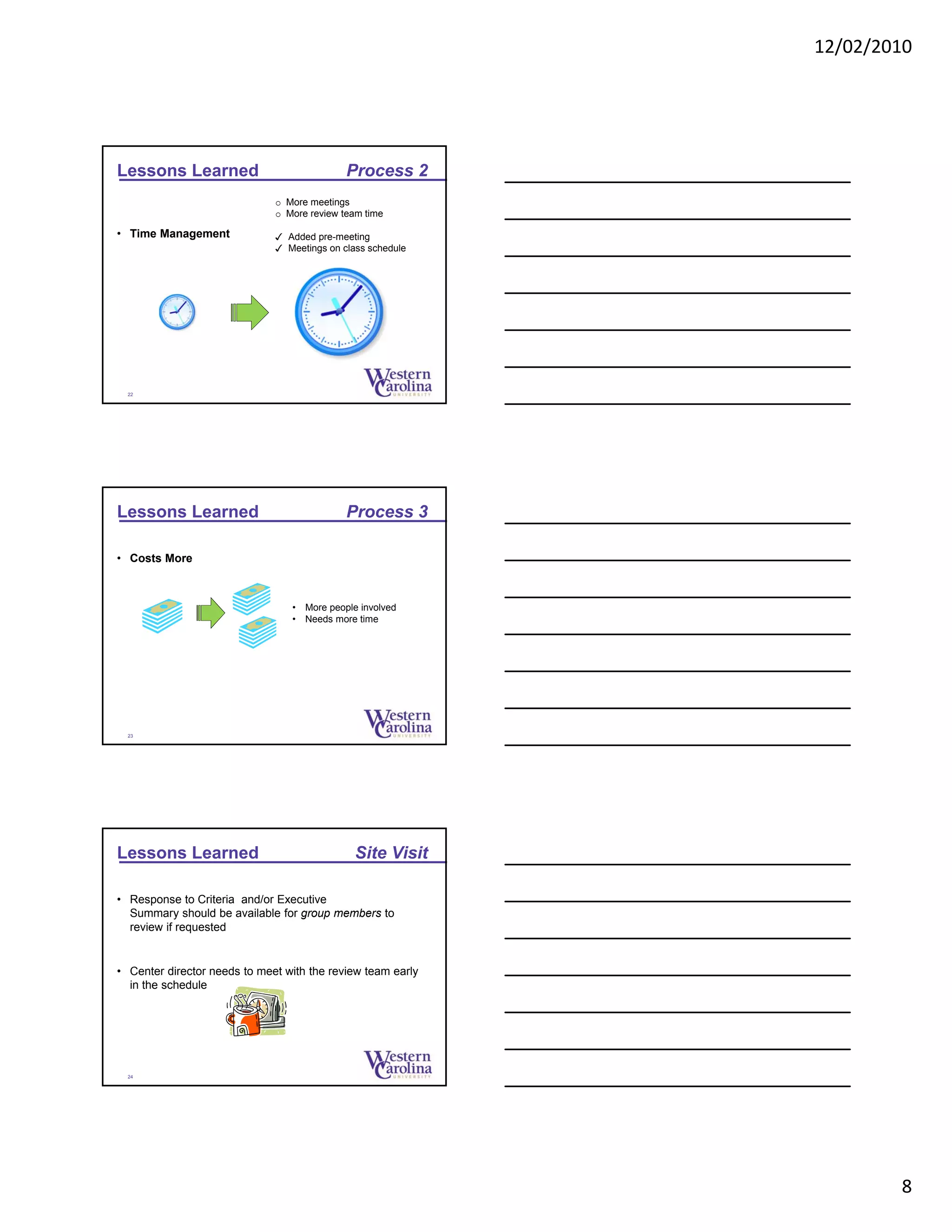 12/02/2010
8
Lessons Learned Process 2
• Time Management
o More meetings
o More review team time
✓ Added pre-meeting
✓ Meetings on class schedule
22
Lessons Learned Process 3
• Costs More
• More people involved
• Needs more time
23
Lessons Learned Site Visit
• Response to Criteria and/or Executive
Summary should be available for group members to
review if requested
• Center director needs to meet with the review team early
in the schedule
24
 