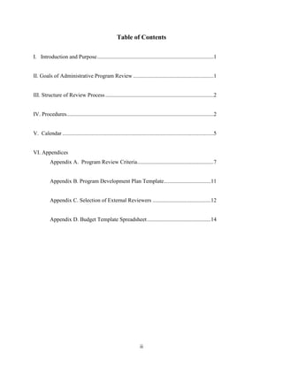 ii
Table of Contents
I. Introduction and Purpose....................................................................................1
II. Goals of Administrative Program Review ..........................................................1
III. Structure of Review Process ..............................................................................2
IV. Procedures..........................................................................................................2
V. Calendar .............................................................................................................5
VI. Appendices
Appendix A. Program Review Criteria.......................................................7
Appendix B. Program Development Plan Template..................................11
Appendix C. Selection of External Reviewers ..........................................12
Appendix D. Budget Template Spreadsheet..............................................14
 