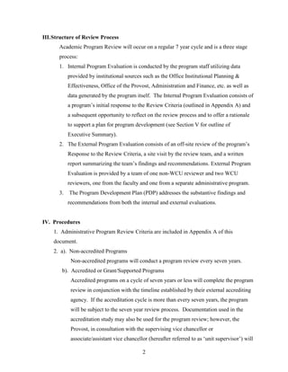 2
III.Structure of Review Process
Academic Program Review will occur on a regular 7 year cycle and is a three stage
process:
1. Internal Program Evaluation is conducted by the program staff utilizing data
provided by institutional sources such as the Office Institutional Planning &
Effectiveness, Office of the Provost, Administration and Finance, etc. as well as
data generated by the program itself. The Internal Program Evaluation consists of
a program‟s initial response to the Review Criteria (outlined in Appendix A) and
a subsequent opportunity to reflect on the review process and to offer a rationale
to support a plan for program development (see Section V for outline of
Executive Summary).
2. The External Program Evaluation consists of an off-site review of the program‟s
Response to the Review Criteria, a site visit by the review team, and a written
report summarizing the team‟s findings and recommendations. External Program
Evaluation is provided by a team of one non-WCU reviewer and two WCU
reviewers, one from the faculty and one from a separate administrative program.
3. The Program Development Plan (PDP) addresses the substantive findings and
recommendations from both the internal and external evaluations.
IV. Procedures
1. Administrative Program Review Criteria are included in Appendix A of this
document.
2. a). Non-accredited Programs
Non-accredited programs will conduct a program review every seven years.
b). Accredited or Grant/Supported Programs
Accredited programs on a cycle of seven years or less will complete the program
review in conjunction with the timeline established by their external accrediting
agency. If the accreditation cycle is more than every seven years, the program
will be subject to the seven year review process. Documentation used in the
accreditation study may also be used for the program review; however, the
Provost, in consultation with the supervising vice chancellor or
associate/assistant vice chancellor (hereafter referred to as „unit supervisor‟) will
 