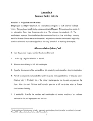7
Appendix A
Program Review Criteria
Response to Program Review Criteria:
The program should provide a brief, but comprehensive response to each criterion4
outlined
below. The maximum length for the entire narrative is 15 pages. The minimum font size is 11
pt., using either Times New Roman or Arial style. The minimum line spacing is 1.5. The
standards are arranged thematically in order to contextualize the review in the larger planning
and effectiveness framework of the institution. Required documentation and other supporting
materials should be included as appendices and only referenced in the body of the report.
History and description of unit
1. State the primary purpose and key functions of the unit.
2. List the top 3-5 goals/priorities of the unit.
3. Summarize the history of this unit on campus.
4. Describe the structure of the unit and how it is situated organizationally within the institution.
5. Provide an organizational chart of the unit with every employee identified by title and name.
Attach a brief (3-4 bullets) list of the primary duties carried out by each employee on the
chart. Also, for each full-time staff member provide a full curriculum vitae or 2-page
vitae/résumé summary.
6. If applicable, describe the number and contribution of student employees or graduate
assistants to the unit‟s programs and services.
4
Academic Centers/Institutes must include a response to additional questions/criteria that are outlined in University
Policy #105 and are also included at the end of Appendix A.
 