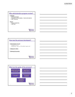 12/02/2010
2
Why administrative program review?
• Catalysts
– Shrinking Budgets
– Demands for Accountability – internal and external
– UNC Tomorrow
• Buy-in
– Campus leadership
– Staff input
4
How was the process developed?
• Administrative Council
– Charged by Provost
– Membership – directors of all academic support units
• Vetting the criteria
• Outlining the process
5
What are the goals of the process?
6
Alignment with core
mission, vision, values
of the University
Ensure efficient and
effective use of
University resources
Promote excellence
and quality
Enhance services to
all University
constituents
Reduce/Eliminate
unnecessary
duplication and
redundancy
 