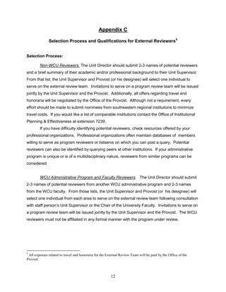 12
Appendix C
Selection Process and Qualifications for External Reviewers5
Selection Process:
Non-WCU Reviewers. The Unit Director should submit 2-3 names of potential reviewers
and a brief summary of their academic and/or professional background to their Unit Supervisor.
From that list, the Unit Supervisor and Provost (or his designee) will select one individual to
serve on the external review team. Invitations to serve on a program review team will be issued
jointly by the Unit Supervisor and the Provost. Additionally, all offers regarding travel and
honoraria will be negotiated by the Office of the Provost. Although not a requirement, every
effort should be made to submit nominees from southeastern regional institutions to minimize
travel costs. If you would like a list of comparable institutions contact the Office of Institutional
Planning & Effectiveness at extension 7239.
If you have difficulty identifying potential reviewers, check resources offered by your
professional organizations. Professional organizations often maintain databases of members
willing to serve as program reviewers or listservs on which you can post a query. Potential
reviewers can also be identified by querying peers at other institutions. If your administrative
program is unique or is of a multidisciplinary nature, reviewers from similar programs can be
considered
WCU Administrative Program and Faculty Reviewers. The Unit Director should submit
2-3 names of potential reviewers from another WCU administrative program and 2-3 names
from the WCU faculty. From those lists, the Unit Supervisor and Provost (or his designee) will
select one individual from each area to serve on the external review team following consultation
with staff person’s Unit Supervisor or the Chair of the University Faculty. Invitations to serve on
a program review team will be issued jointly by the Unit Supervisor and the Provost. The WCU
reviewers must not be affiliated in any formal manner with the program under review.
5
All expenses related to travel and honoraria for the External Review Team will be paid by the Office of the
Provost.
 