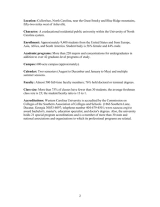 2
Location: Cullowhee, North Carolina, near the Great Smoky and Blue Ridge mountains,
fifty-two miles west of Asheville.
Character: A coeducational residential public university within the University of North
Carolina system.
Enrollment: Approximately 9,400 students from the United States and from Europe,
Asia, Africa, and South America. Student body is 56% female and 44% male.
Academic programs: More than 220 majors and concentrations for undergraduates in
addition to over 42 graduate-level programs of study.
Campus: 600-acre campus (approximately).
Calendar: Two semesters (August to December and January to May) and multiple
summer sessions.
Faculty: Almost 500 full-time faculty members; 76% hold doctoral or terminal degrees.
Class size: More than 75% of classes have fewer than 30 students; the average freshman
class size is 23; the student/faculty ratio is 13 to 1.
Accreditations: Western Carolina University is accredited by the Commission on
Colleges of the Southern Association of Colleges and Schools (1866 Southern Lane,
Decatur, Georgia 30033-4097; telephone number 404-679-4501; www.sacscoc.org) to
award bachelor's, master's, education specialist, and doctor's degrees. Also, the university
holds 21 special program accreditations and is a member of more than 30 state and
national associations and organizations to which its professional programs are related.
 