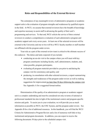 3
Roles and Responsibilities of the External Reviewer
The centerpiece of any meaningful review of adminstative programs or academic
support units is the evaluation of program strengths and weaknesses by qualified experts
in the field. At WCU, we assume that external reviewers have the breadth of knowledge
and expertise necessary to assist staff in advancing the quality of their unit’s
programming and services. To that end, WCU solicits the service of three external
reviewers to conduct a comprehensive evaluation of each administative program and
academic support unit every seven years. At least one of the selected reviewers will be
external to the University and one to two will be a WCU faculty member or staff member
not affiliated with the program under review.
Your role as a part of the external review team is critical to the ultimate success of
this endeavor. The duties and tasks expected of you include:
 conducting an on-site visit to the campus where you will meet with key
program constituents including faculty, staff, administrators, students, and,
when possible, program participants;
 evaluating all program materials provided to you prior to and during the
campus visit for consistency and quality; and
 producing, in consultation with other selected reviewers, a report summarizing
the strengths and weaknesses of the program under review as well as making
suggestions for improvement no later than 30 days following the campus visit.
See Appendix A for a suggested format/outline.
Determination of the quality of an administrative program or academic support
unit is a complex undertaking and must be considered not only in terms of national or
professional standards but also in light of the institutional context and program-specific
mission and goals. To assist you in your evaluation, we will provide you as much
information as possible on WCU, the UNC System, and the program under review. See
Appendix B for a list of additional resources. In this handbook, you will find the WCU
Criteria for Administrative Program Review and a list of numerous web links to key
institutional and program documents. In addition, you can expect to receive the
following documents 30 days prior to the scheduled campus visit.
 