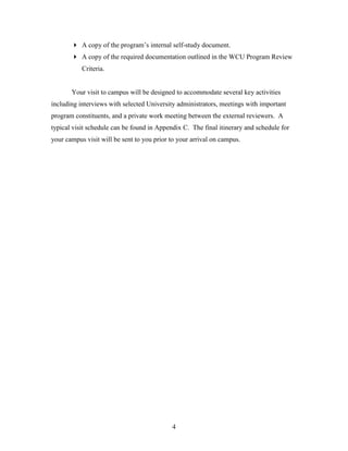 4
 A copy of the program’s internal self-study document.
 A copy of the required documentation outlined in the WCU Program Review
Criteria.
Your visit to campus will be designed to accommodate several key activities
including interviews with selected University administrators, meetings with important
program constituents, and a private work meeting between the external reviewers. A
typical visit schedule can be found in Appendix C. The final itinerary and schedule for
your campus visit will be sent to you prior to your arrival on campus.
 