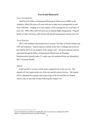 5
Travel and Honoraria1
Travel Arrangements
Staff from the Office of Institutional Planning & Effectiveness (OIPE) in the
Academic Affairs Division will work with you to make travel arrangements to and
from Cullowhee. Lodging on or near campus will be arranged for you in advance of
your visit. OIPE office staff will assist you in making flight arrangements. Program
faculty or other University staff will provide ground transportation during your visit.
Travel Expenses
WCU will reimburse documented travel costs per The State of North Carolina and
UNC travel policies. Typical expenses include airline fare or mileage and meals not
provided by WCU for the duration of the campus visit2
. All travel expenses must be
submitted through the Office of Institutional Effectiveness & Planning.
Reimbursement typically takes 2-3 weeks once all completed forms are submitted to
WCU Accounts Payable.
Stipend
Each non-WCU reviewer will be paid a stipend for his or her services. The
stipend will vary based on the size of the unit and the extent of review. The stipend
will be submitted for payment following receipt of the External Review Report,
which is due no later than 30 days following the campus visit.
1
Travel and honoraria guidelines are applicable only to reviewers not employed by WCU.
2
Meals’ reimbursement cannot exceed the $32/day.
 