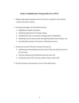 6
Goals of Administrative Program Review at WCU
1. Maintain high-quality programs and services that are competitive and consistent
with the University’s mission.
2. Encourage and support unit self-improvement by:
 highlighting strengths of programs,
 identifying opportunities for strategic change,
 validating that units are meeting the changing needs of stakeholders,
 identifying areas for improvements and supporting improvement changes, and
 providing data necessary in the process of allocating resources.
3. Advance the mission of Western Carolina University by:
 reaffirming the relationship between the mission of the unit and the mission of
the University,
 fostering cooperation and collaboration between units, and
 meeting the needs of the University students, faculty, and/or staff.
4. Provide a formative and summative review of unit effectiveness.
 