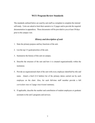 7
WCU Program Review Standards
The standards outlined below are used by unit staff as a template to complete the internal
self-study. Units are asked to limit their narrative to 15 pages and to provide the required
documentation in appendices. These documents will be provided to you at least 30 days
prior to the campus visit.
History and description of unit
1. State the primary purpose and key functions of the unit.
2. List the top 3-5 goals/priorities of the unit.
3. Summarize the history of this unit on campus.
4. Describe the structure of the unit and how it is situated organizationally within the
institution.
5. Provide an organizational chart of the unit with every employee identified by title and
name. Attach a brief (3-4 bullets) list of the primary duties carried out by each
employee on the chart. Also, for each full-time staff member provide a full
curriculum vitae or 2-page vitae/résumé summary.
6. If applicable, describe the number and contribution of student employees or graduate
assistants to the unit’s programs and services.
 