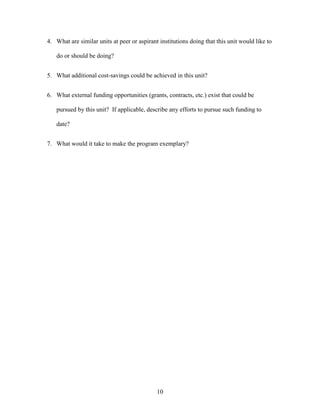 10
4. What are similar units at peer or aspirant institutions doing that this unit would like to
do or should be doing?
5. What additional cost-savings could be achieved in this unit?
6. What external funding opportunities (grants, contracts, etc.) exist that could be
pursued by this unit? If applicable, describe any efforts to pursue such funding to
date?
7. What would it take to make the program exemplary?
 