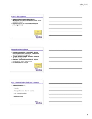 12/02/2010
5
Cost Effectiveness
• Means for identifying and measuring cost
effectiveness (include top benchmarks used to assess
cost effectiveness)
• Itemized revenues and expenses for last 3 years
(including salaries)
13
Cost
Effectiveness
Opportunity Analysis
• Possible enhancements to programs or services
(including automation of processes, collaboration
opportunities, outsourcing, etc.)
• Activities of other units that advance or hinder the
effectiveness of your unit
• Redundant or secondary programs and services
• Comparison to peer or aspirant units
• Possibilities for cost savings
14
Opportunity
Analysis
WCU Career Services/Cooperative Education
• Why we volunteered……
– Had data
– Had a positive sense about the outcome
– CAS summary from 2006
– Wanted to be first
15
 