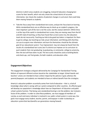 districts in which areas students are struggling, instead of educators changing test
scores for their benefit, which not only cheats the school district of accurate
information, but cheats the students of potential changes in curriculum that could help
them moving forward as students.
 Take the focus away from standardized test scores, and put the focus back on learning.
While standardized tests are an effective way to check up on student’s progress, the
most important part of the test is not the score, but the analysis behind it. While China
is at the top of the world in standardized test scores, they are moving away from the kill
and drill style of teaching, as they have found that as test scores rise, the education
levels do not necessarily. Teaching our kids to be good test takers is important for them
to get to college, but teaching our kids actual information and lifelong skills that they
can use to acquire new information and learn for themselves should be the ultimate
goal of our educational system. True improvement may not always be found from the
results of a standardized test score, but if a district can improve on its curriculum to
push students from non-graduating to graduating, or community college to university,
then the test will have done its job. The test scores should be used as building blocks
and check-ups, not final grades, for both students and educators alike.
Engagement Objectives
The engagement strategies and goals delivered by the Campaign for Standardized Testing
Reform all represent different actions based on the stakeholder at target. School boards and
teachers’ unions are intended to have a direct impact by the policies in goal, whereas the
parents/taxpayers and students are intended to have an indirect benefit from the strategies.
America’s education problem essentially comes from lack of education – that is, a lack of
knowledge about what is wrong with our system compared to other countries. An effective goal
will develop our population’s knowledge about how our Department of Education and public
school systems function. That being said, standardized testing is not the problem, but instead a
factor of the problem. In order to solve these problems, we must engage all members of
society, as each and every individual is involved in our public school system in some way. Our
goals must engage every student, teacher, parent, and taxpayer in order to develop an
education systemthat best benefits our generations moving forward.
 