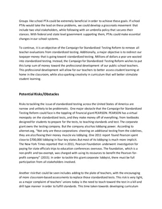 Groups like school PTA could be extremely beneficial in order to achieve these goals. If school
PTAs would take the lead on these problems, we could develop a grassroots movement that
include two vital stakeholders, while following with an umbrella policy that secures their
stances. With federal and state level government supporting them, PTAs could make essential
changes in our school systems.
To continue, it is an objective of the Campaign for Standardized Testing Reform to remove all
teacher evaluations from standardized testing. Additionally, a major objective is to redirect our
taxpayer money that is going toward standardized testing. Millions of dollars a year are wasted
into standardized testing. Instead, the Campaign for Standardized Testing Reform wishes to put
this lump sum of money toward the professional development of our public school teachers.
This professional development will allow for our teachers to better assess student learning at
home in the classroom, while also sparking creativity in curriculum that will better stimulate
student learning.
Potential Risks/Obstacles
Risks to tackling the issue of standardized testing across the United States of America are
narrow and unlikely to be problematic. One major obstacle that the Campaign for Standardized
Testing Reform could face is the toppling of financial giant PEARSON. PEARSON has a virtual
monopoly on the standardized tests, and they make money off of everything; from textbooks
designed for students to prepare for the tests, to teaching standards and test. The corporate
giant owns the testing company. But the company also has lobbying power. According to
alternet.org, “Not only are these corporations cheering on additional testing from the sidelines,
they are also flexing their money muscle via lobbying. One 2011 report found Pearson spent
close to $700,000 lobbying in four key states.But most of its lobbying is much more implicit.
The New York Times reported that in 2011, Pearson Foundation underwent investigation for
paying for state officials trips to education conferences overseas. The foundation, which is a
non-profit and tax-exempt, was charged with using its resources to benefit the Pearson for-
profit company” (2015). In order to tackle this giant corporate lobbyist, there must be full
participation from all stakeholders involved.
Another risk that could be seen includes adding to the plate of teachers, with the encouraging
of more classroom-based assessments to replace those standardized tests. This risk is very light,
as a major complaint of teachers’ unions today is the need to teach toward the test in a kill and
drill type manner in order to fulfill standards. This time taken towards developing curriculum
 