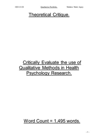 100112120 Qualitative Portfolio. Mathew Mark Aspey
- 1 -
Theoretical Critique.
Critically Evaluate the use of
Qualitative Methods in Health
Psychology Research.
Word Count = 1,495 words.
 