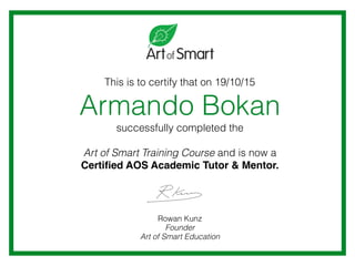 This is to certify that on 19/10/15
Armando Bokan
successfully completed the
Art of Smart Training Course and is now a
Certiﬁed AOS Academic Tutor & Mentor.
Rowan Kunz
Founder
Art of Smart Education
 