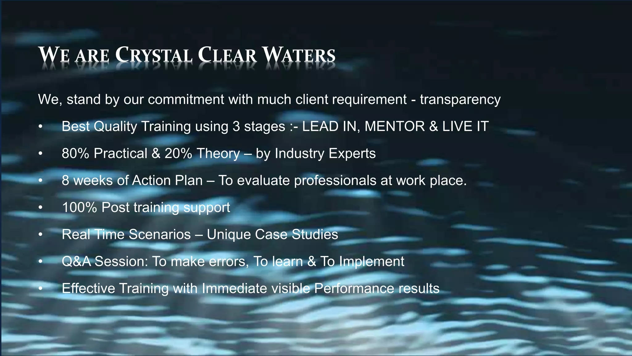 WE ARE CRYSTAL CLEAR WATERS
We, stand by our commitment with much client requirement - transparency
• Best Quality Training using 3 stages :- LEAD IN, MENTOR & LIVE IT
• 80% Practical & 20% Theory – by Industry Experts
• 8 weeks of Action Plan – To evaluate professionals at work place.
• 100% Post training support
• Real Time Scenarios – Unique Case Studies
• Q&A Session: To make errors, To learn & To Implement
• Effective Training with Immediate visible Performance results
 