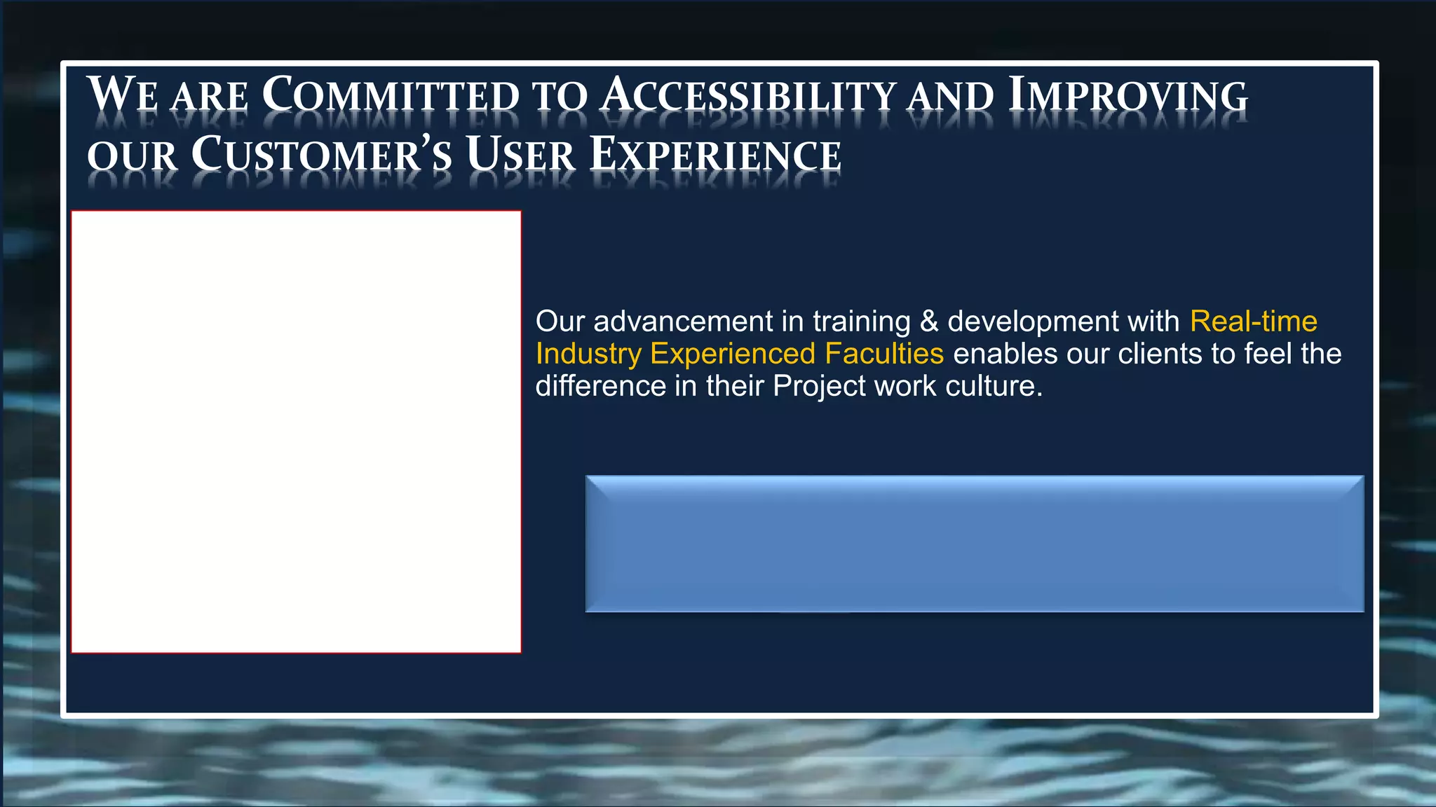 WE ARE COMMITTED TO ACCESSIBILITY AND IMPROVING
OUR CUSTOMER’S USER EXPERIENCE
Our advancement in training & development with Real-time
Industry Experienced Faculties enables our clients to feel the
difference in their Project work culture.
 