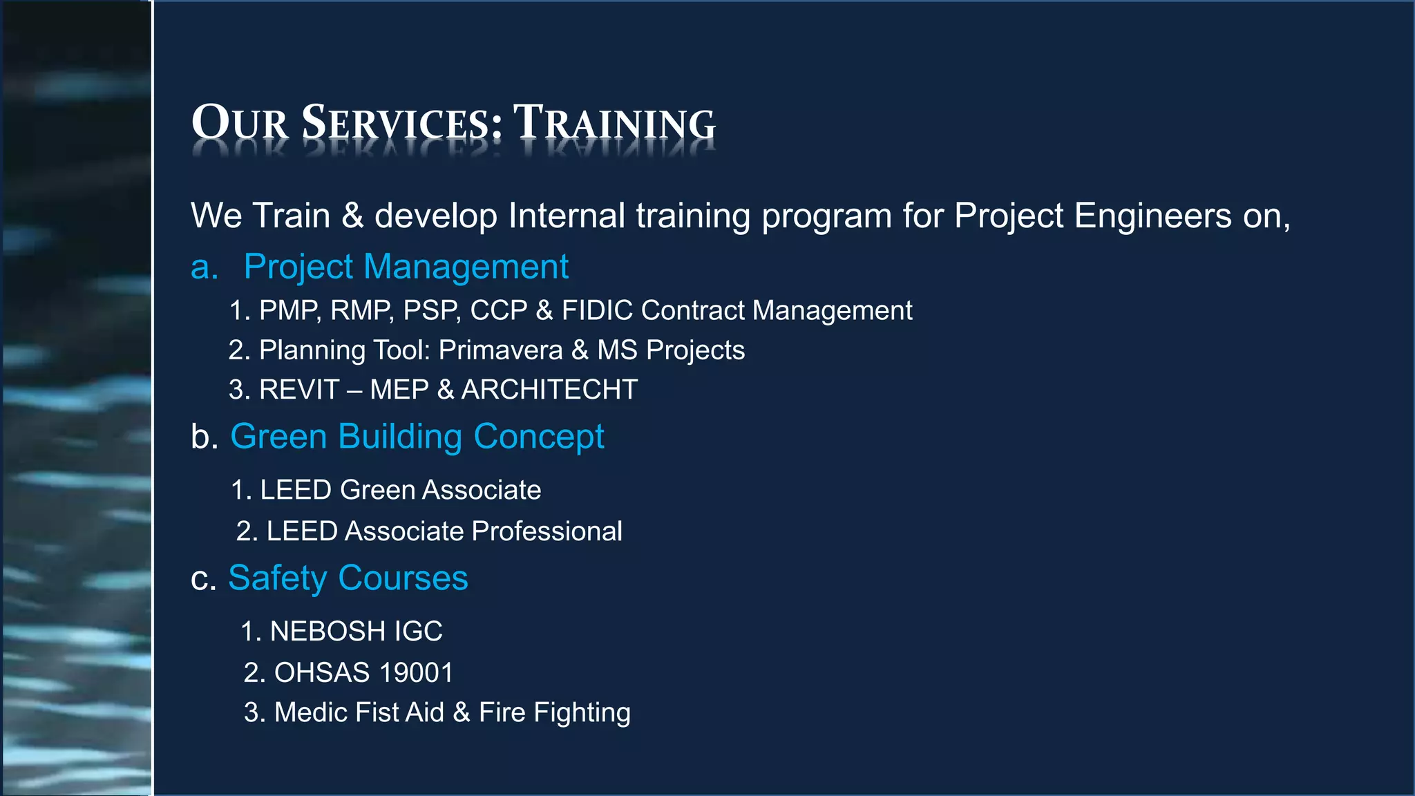 OUR SERVICES: TRAINING
We Train & develop Internal training program for Project Engineers on,
a. Project Management
1. PMP, RMP, PSP, CCP & FIDIC Contract Management
2. Planning Tool: Primavera & MS Projects
3. REVIT – MEP & ARCHITECHT
b. Green Building Concept
1. LEED Green Associate
2. LEED Associate Professional
c. Safety Courses
1. NEBOSH IGC
2. OHSAS 19001
3. Medic Fist Aid & Fire Fighting
 