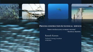 PROCESS CONSTRUCTION & TECHNICAL SERVICES
“STRIVE FOR EXCELLENCE IN PROJECT DELIVERY”
- TECHNICAL TRAINING
Ramesh Kannan
Technical Training Consultant
10/09/2016
 
