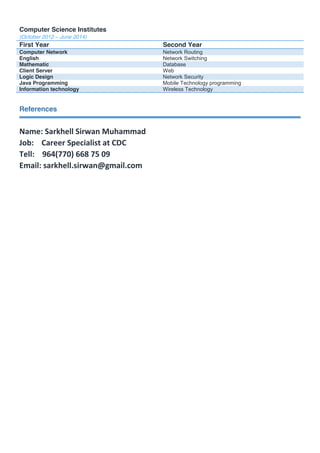 Computer Science Institutes
(October 2012 – June 2014)
First Year Second Year
Computer Network Network Routing
English Network Switching
Mathematic Database
Client Server Web
Logic Design Network Security
Java Programming Mobile Technology programming
Information technology Wireless Technology
References
Name: Sarkhell Sirwan Muhammad
Job: Career Specialist at CDC
Tell: 964(770) 668 75 09
Email: sarkhell.sirwan@gmail.com
 