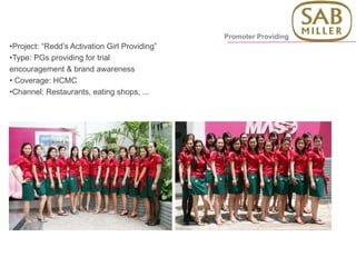 •Project: “Redd’s Activation Girl Providing”
•Type: PGs providing for trial
encouragement & brand awareness
• Coverage: HCMC
•Channel: Restaurants, eating shops, ...
Promoter Providing
 